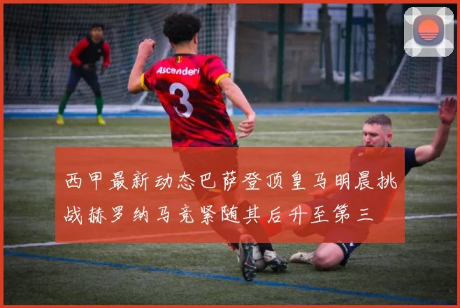 西甲最新动态巴萨登顶皇马明晨挑战赫罗纳马竞紧随其后升至第三