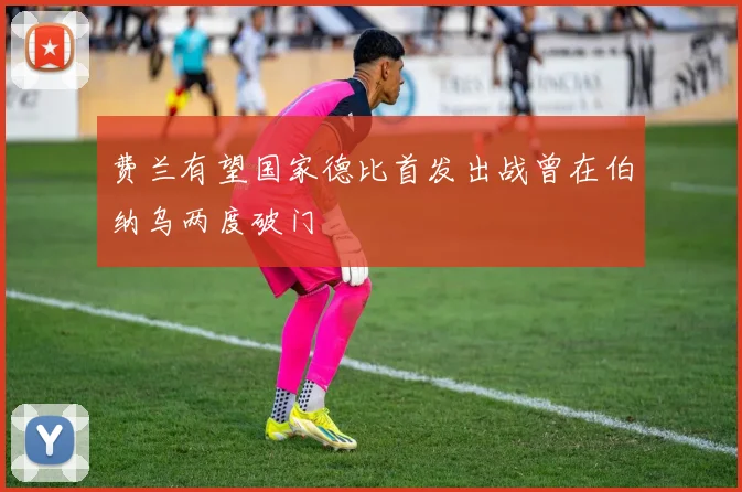 费兰有望国家德比首发出战曾在伯纳乌两度破门