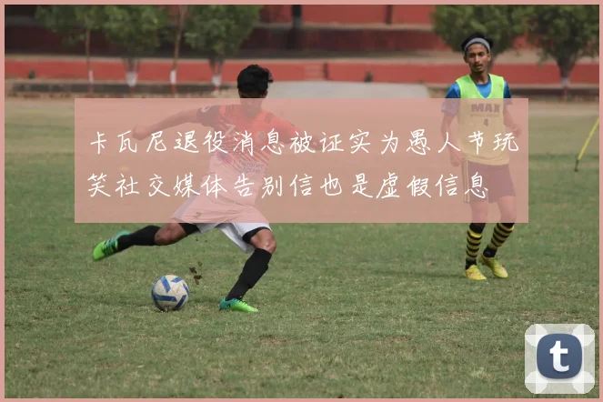 卡瓦尼退役消息被证实为愚人节玩笑社交媒体告别信也是虚假信息