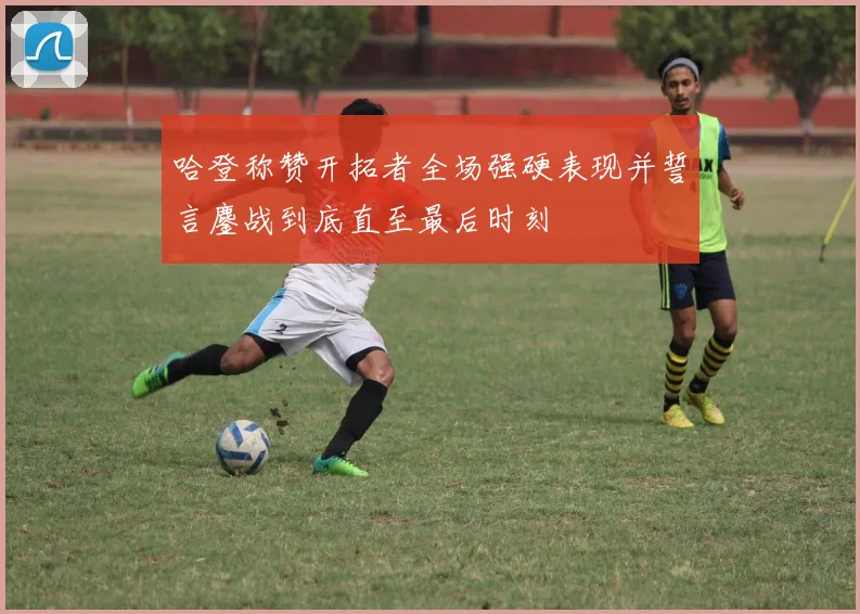 哈登称赞开拓者全场强硬表现并誓言鏖战到底直至最后时刻