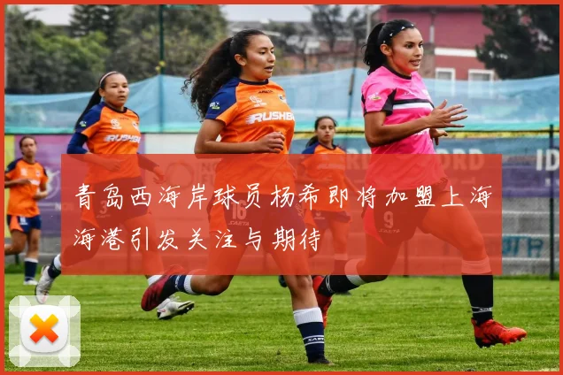 青岛西海岸球员杨希即将加盟上海海港引发关注与期待