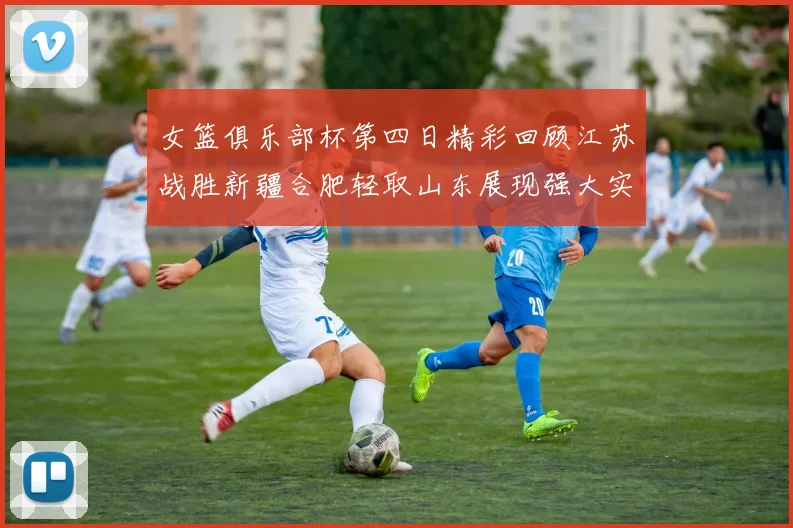 女篮俱乐部杯第四日精彩回顾江苏战胜新疆合肥轻取山东展现强大实力