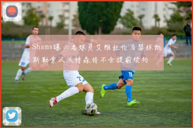 Shams曝六名球员艾维杜伦马瑟林凯斯勒索汉沃特森将不会提前续约