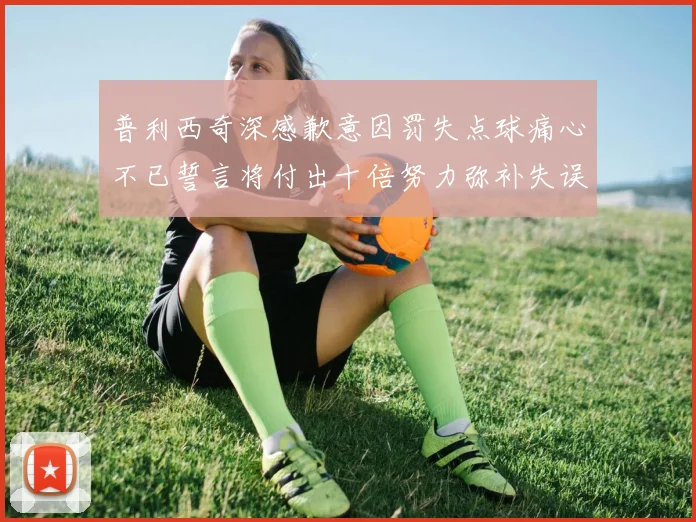 普利西奇深感歉意因罚失点球痛心不已誓言将付出十倍努力弥补失误
