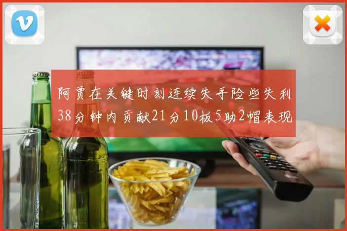 阿贾在关键时刻连续失手险些失利38分钟内贡献21分10板5助2帽表现出色