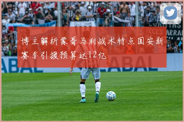 博主解析蒙哥马利战术特点国安新赛季引援预算达12亿
