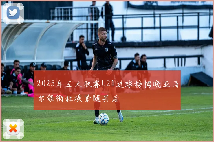 2025年五大联赛U21进球榜揭晓亚马尔领衔杜埃紧随其后